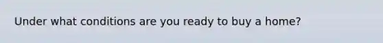 Under what conditions are you ready to buy a home?