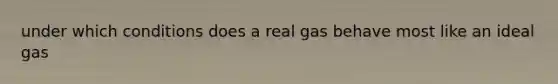 under which conditions does a real gas behave most like an ideal gas