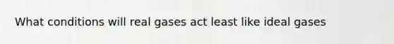 What conditions will real gases act least like ideal gases