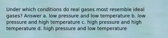 Under which conditions do real gases most resemble ideal gases? Answer a. low pressure and low temperature b. low pressure and high temperature c. high pressure and high temperature d. high pressure and low temperature