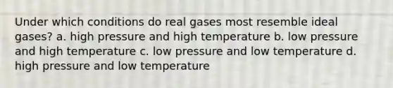 Under which conditions do real gases most resemble ideal gases? a. high pressure and high temperature b. low pressure and high temperature c. low pressure and low temperature d. high pressure and low temperature