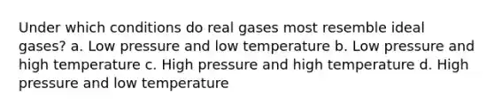 Under which conditions do real gases most resemble ideal gases? a. Low pressure and low temperature b. Low pressure and high temperature c. High pressure and high temperature d. High pressure and low temperature