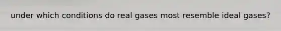 under which conditions do real gases most resemble ideal gases?