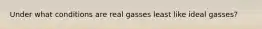 Under what conditions are real gasses least like ideal gasses?