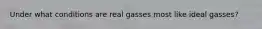 Under what conditions are real gasses most like ideal gasses?