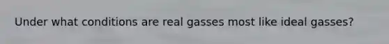 Under what conditions are real gasses most like ideal gasses?