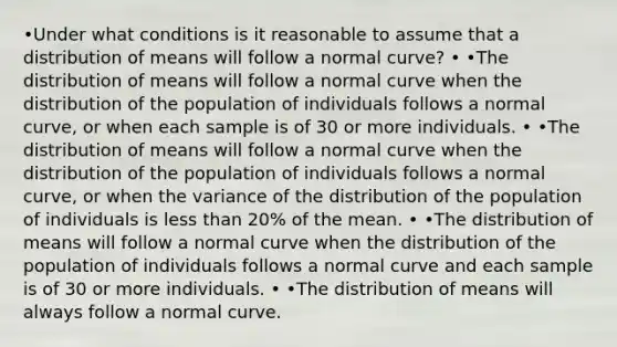 •Under what conditions is it reasonable to assume that a distribution of means will follow a normal​ curve? • •The distribution of means will follow a normal curve when the distribution of the population of individuals follows a normal​ curve, or when each sample is of 30 or more individuals. • •The distribution of means will follow a normal curve when the distribution of the population of individuals follows a normal​ curve, or when the variance of the distribution of the population of individuals is less than​ 20% of the mean. • •The distribution of means will follow a normal curve when the distribution of the population of individuals follows a normal curve and each sample is of 30 or more individuals. • •The distribution of means will always follow a normal curve.