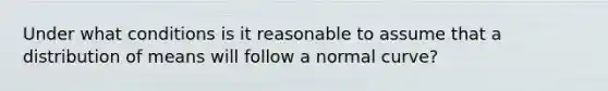 Under what conditions is it reasonable to assume that a distribution of means will follow a normal​ curve?