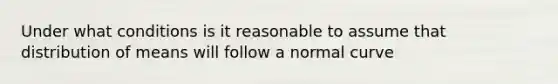 Under what conditions is it reasonable to assume that distribution of means will follow a normal curve