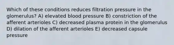 Which of these conditions reduces filtration pressure in the glomerulus? A) elevated blood pressure B) constriction of the afferent arterioles C) decreased plasma protein in the glomerulus D) dilation of the afferent arterioles E) decreased capsule pressure