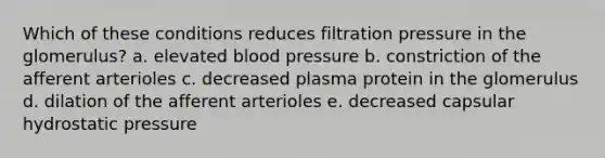 Which of these conditions reduces filtration pressure in the glomerulus? a. elevated blood pressure b. constriction of the afferent arterioles c. decreased plasma protein in the glomerulus d. dilation of the afferent arterioles e. decreased capsular hydrostatic pressure