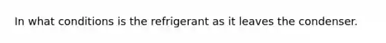 In what conditions is the refrigerant as it leaves the condenser.