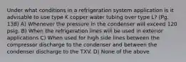 Under what conditions in a refrigeration system application is it advisable to use type K copper water tubing over type L? (Pg. 138) A) Whenever the pressure in the condenser will exceed 120 psig. B) When the refrigeration lines will be used in exterior applications C) When used for high side lines between the compressor discharge to the condenser and between the condenser discharge to the TXV. D) None of the above