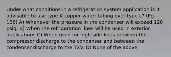 Under what conditions in a refrigeration system application is it advisable to use type K copper water tubing over type L? (Pg. 138) A) Whenever the pressure in the condenser will exceed 120 psig. B) When the refrigeration lines will be used in exterior applications C) When used for high side lines between the compressor discharge to the condenser and between the condenser discharge to the TXV. D) None of the above