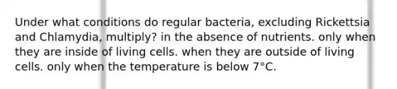 Under what conditions do regular bacteria, excluding Rickettsia and Chlamydia, multiply? in the absence of nutrients. only when they are inside of living cells. when they are outside of living cells. only when the temperature is below 7°C.