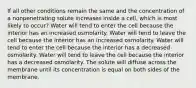 If all other conditions remain the same and the concentration of a nonpenetrating solute increases inside a cell, which is most likely to occur? Water will tend to enter the cell because the interior has an increased osmolarity. Water will tend to leave the cell because the interior has an increased osmolarity. Water will tend to enter the cell because the interior has a decreased osmolarity. Water will tend to leave the cell because the interior has a decreased osmolarity. The solute will diffuse across the membrane until its concentration is equal on both sides of the membrane.