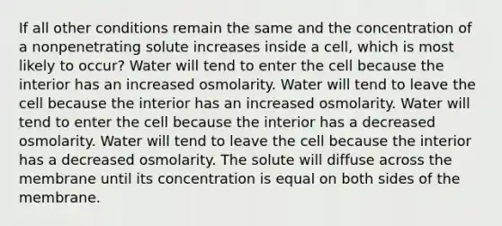 If all other conditions remain the same and the concentration of a nonpenetrating solute increases inside a cell, which is most likely to occur? Water will tend to enter the cell because the interior has an increased osmolarity. Water will tend to leave the cell because the interior has an increased osmolarity. Water will tend to enter the cell because the interior has a decreased osmolarity. Water will tend to leave the cell because the interior has a decreased osmolarity. The solute will diffuse across the membrane until its concentration is equal on both sides of the membrane.