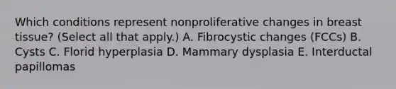 Which conditions represent nonproliferative changes in breast tissue? (Select all that apply.) A. Fibrocystic changes (FCCs) B. Cysts C. Florid hyperplasia D. Mammary dysplasia E. Interductal papillomas