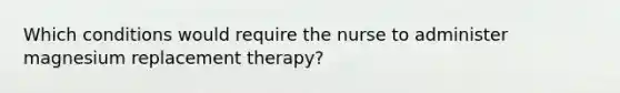 Which conditions would require the nurse to administer magnesium replacement therapy?