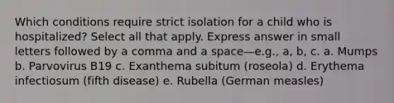 Which conditions require strict isolation for a child who is hospitalized? Select all that apply. Express answer in small letters followed by a comma and a space—e.g., a, b, c. a. Mumps b. Parvovirus B19 c. Exanthema subitum (roseola) d. Erythema infectiosum (fifth disease) e. Rubella (German measles)