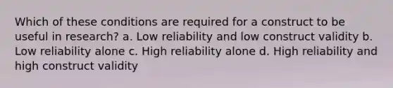 Which of these conditions are required for a construct to be useful in research? a. Low reliability and low construct validity b. Low reliability alone c. High reliability alone d. High reliability and high construct validity