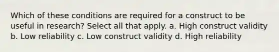 Which of these conditions are required for a construct to be useful in research? Select all that apply. a. High construct validity b. Low reliability c. Low construct validity d. High reliability