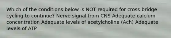 Which of the conditions below is NOT required for cross-bridge cycling to continue? Nerve signal from CNS Adequate calcium concentration Adequate levels of acetylcholine (Ach) Adequate levels of ATP