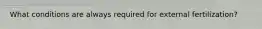 What conditions are always required for external fertilization?