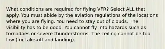 What conditions are required for flying VFR? Select ALL that apply. You must abide by the aviation regulations of the locations where you are flying. You need to stay out of clouds. The visibility has to be good. You cannot fly into hazards such as tornadoes or severe thunderstorms. The ceiling cannot be too low (for take-off and landing).