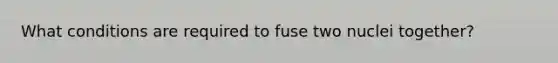 What conditions are required to fuse two nuclei together?