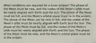 What conditions are required for a lunar eclipse? The phase of the Moon must be new, and the nodes of the Moon's orbit must be nearly aligned with Earth and the Sun. The phase of the Moon must be full, and the Moon's orbital plane must lie in the ecliptic. The phase of the Moon can be new or full, and the nodes of the Moon's orbit must be nearly aligned with Earth and the Sun. The phase of the Moon must be full, and the nodes of the Moon's orbit must be nearly aligned with Earth and the Sun. The phase of the Moon must be new, and the Moon's orbital plane must lie in the ecliptic.