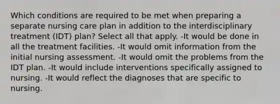 Which conditions are required to be met when preparing a separate nursing care plan in addition to the interdisciplinary treatment (IDT) plan? Select all that apply. -It would be done in all the treatment facilities. -It would omit information from the initial nursing assessment. -It would omit the problems from the IDT plan. -It would include interventions specifically assigned to nursing. -It would reflect the diagnoses that are specific to nursing.