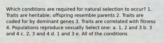 Which conditions are required for natural selection to occur? 1. Traits are heritable; offspring resemble parents 2. Traits are coded for by dominant genes 3. Traits are correlated with fitness 4. Populations reproduce sexually Select one: a. 1, 2 and 3 b. 3 and 4 c. 2, 3 and 4 d. 1 and 3 e. All of the conditions