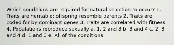 Which conditions are required for natural selection to occur? 1. Traits are heritable; offspring resemble parents 2. Traits are coded for by dominant genes 3. Traits are correlated with fitness 4. Populations reproduce sexually a. 1, 2 and 3 b. 3 and 4 c. 2, 3 and 4 d. 1 and 3 e. All of the conditions