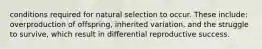 conditions required for natural selection to occur. These include: overproduction of offspring, inherited variation, and the struggle to survive, which result in differential reproductive success.