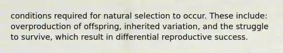 conditions required for natural selection to occur. These include: overproduction of offspring, inherited variation, and the struggle to survive, which result in differential reproductive success.