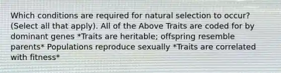 Which conditions are required for natural selection to occur? (Select all that apply). All of the Above Traits are coded for by dominant genes *Traits are heritable; offspring resemble parents* Populations reproduce sexually *Traits are correlated with fitness*