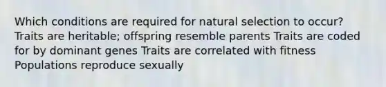 Which conditions are required for natural selection to occur? Traits are heritable; offspring resemble parents Traits are coded for by dominant genes Traits are correlated with fitness Populations reproduce sexually