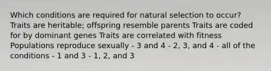 Which conditions are required for natural selection to occur? Traits are heritable; offspring resemble parents Traits are coded for by dominant genes Traits are correlated with fitness Populations reproduce sexually - 3 and 4 - 2, 3, and 4 - all of the conditions - 1 and 3 - 1, 2, and 3