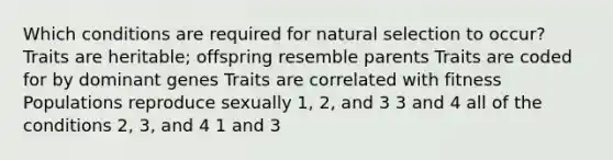 Which conditions are required for natural selection to occur? Traits are heritable; offspring resemble parents Traits are coded for by dominant genes Traits are correlated with fitness Populations reproduce sexually 1, 2, and 3 3 and 4 all of the conditions 2, 3, and 4 1 and 3