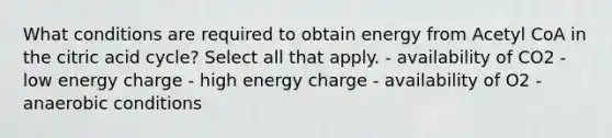 What conditions are required to obtain energy from Acetyl CoA in the citric acid cycle? Select all that apply. - availability of CO2 - low energy charge - high energy charge - availability of O2 - anaerobic conditions