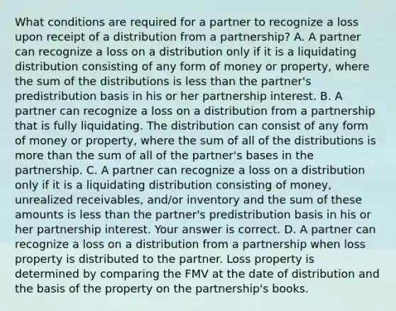 What conditions are required for a partner to recognize a loss upon receipt of a distribution from a​ partnership? A. A partner can recognize a loss on a distribution only if it is a liquidating distribution consisting of any form of money or​ property, where the sum of the distributions is less than the​ partner's predistribution basis in his or her partnership interest. B. A partner can recognize a loss on a distribution from a partnership that is fully liquidating. The distribution can consist of any form of money or​ property, where the sum of all of the distributions is more than the sum of all of the​ partner's bases in the partnership. C. A partner can recognize a loss on a distribution only if it is a liquidating distribution consisting of​ money, unrealized​ receivables, and/or inventory and the sum of these amounts is less than the​ partner's predistribution basis in his or her partnership interest. Your answer is correct. D. A partner can recognize a loss on a distribution from a partnership when loss property is distributed to the partner. Loss property is determined by comparing the FMV at the date of distribution and the basis of the property on the​ partnership's books.