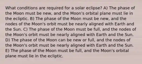 What conditions are required for a solar eclipse? A) The phase of the Moon must be new, and the Moon's orbital plane must lie in the ecliptic. B) The phase of the Moon must be new, and the nodes of the Moon's orbit must be nearly aligned with Earth and the Sun. C) The phase of the Moon must be full, and the nodes of the Moon's orbit must be nearly aligned with Earth and the Sun. D) The phase of the Moon can be new or full, and the nodes of the Moon's orbit must be nearly aligned with Earth and the Sun. E) The phase of the Moon must be full, and the Moon's orbital plane must lie in the ecliptic.