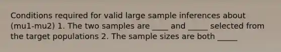 Conditions required for valid large sample inferences about (mu1-mu2) 1. The two samples are ____ and _____ selected from the target populations 2. The sample sizes are both _____