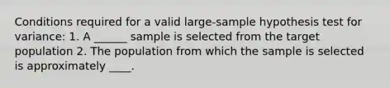 Conditions required for a valid large-sample hypothesis test for variance: 1. A ______ sample is selected from the target population 2. The population from which the sample is selected is approximately ____.