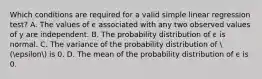 Which conditions are required for a valid simple linear regression test? A. The values of ϵ associated with any two observed values of y are independent. B. The probability distribution of ϵ is normal. C. The variance of the probability distribution of  (epsilon is 0. D. The mean of the probability distribution of ϵ is 0.