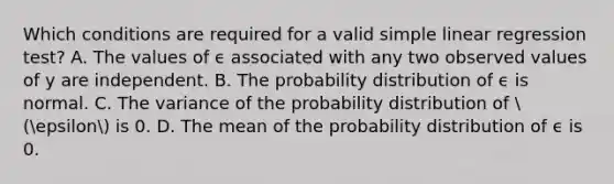 Which conditions are required for a valid simple linear regression test? A. The values of ϵ associated with any two observed values of y are independent. B. The probability distribution of ϵ is normal. C. The variance of the probability distribution of  (epsilon is 0. D. The mean of the probability distribution of ϵ is 0.