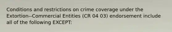 Conditions and restrictions on crime coverage under the Extortion--Commercial Entities (CR 04 03) endorsement include all of the following EXCEPT: