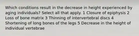 Which conditions result in the decrease in height experienced by aging individuals? Select all that apply. 1 Closure of epiphysis 2 Loss of bone matrix 3 Thinning of intervertebral discs 4 Shortening of long bones of the legs 5 Decrease in the height of individual vertebrae