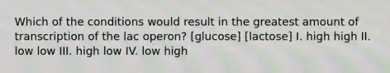 Which of the conditions would result in the greatest amount of transcription of the lac operon? [glucose] [lactose] I. high high II. low low III. high low IV. low high